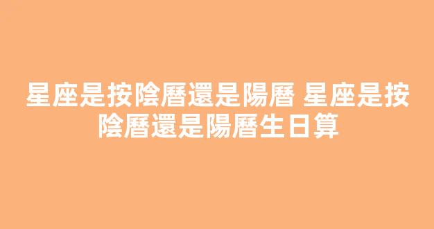 星座是按陰曆還是陽曆 星座是按陰曆還是陽曆生日算